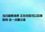 當日最新消息 正在住院可以買保險嗎 這一點要注意