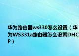 華為路由器ws330怎么設(shè)置（華為WS331a路由器怎么設(shè)置DHCP）