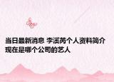 當(dāng)日最新消息 李溪芮個(gè)人資料簡介 現(xiàn)在是哪個(gè)公司的藝人
