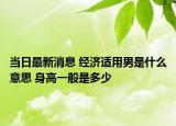 當(dāng)日最新消息 經(jīng)濟(jì)適用男是什么意思 身高一般是多少