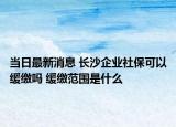 當(dāng)日最新消息 長沙企業(yè)社保可以緩繳嗎 緩繳范圍是什么