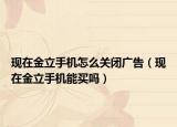 現(xiàn)在金立手機怎么關(guān)閉廣告（現(xiàn)在金立手機能買嗎）