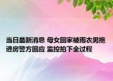 當日最新消息 母女回家被雨衣男拖進房警方回應(yīng) 監(jiān)控拍下全過程
