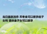 當(dāng)日最新消息 養(yǎng)老金可以繼承給子女嗎 退休金子女可以繼承
