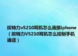 繽特力v5210耳機怎么連接iphone（繽特力V5210耳機怎么控制手機通話）