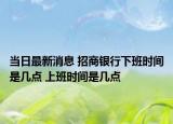 當(dāng)日最新消息 招商銀行下班時間是幾點 上班時間是幾點