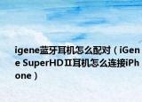 igene藍牙耳機怎么配對（iGene SuperHDⅡ耳機怎么連接iPhone）