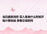 當(dāng)日最新消息 買入基金什么時(shí)候開始計(jì)算收益 要看交易時(shí)間