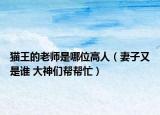 貓王的老師是哪位高人（妻子又是誰 大神們幫幫忙）