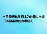 當(dāng)日最新消息 日本為誰(shuí)降過(guò)半旗 日本降半旗的有哪些人