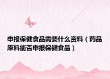 申報(bào)保健食品需要什么資料（藥品原料能否申報(bào)保健食品）