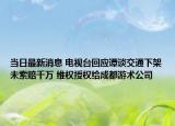 當日最新消息 電視臺回應(yīng)譚談交通下架未索賠千萬 維權(quán)授權(quán)給成都游術(shù)公司