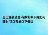 當(dāng)日最新消息 存款利率下降如何理財(cái) 可以考慮以下做法
