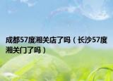 成都57度湘關(guān)店了嗎（長(zhǎng)沙57度湘關(guān)門了嗎）