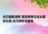 當日最新消息 高情商男生送女朋友禮物 這幾種歡迎度高