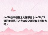 dnf70版本格蘭之火在哪里（dnf70,71級(jí)的地圖格蘭之火瘟疫之源沒有主線任務(wù)嗎）