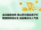 當(dāng)日最新消息 佛山警方回應(yīng)男子打賭猥褻醉酒女生 畫面曝光令人氣憤