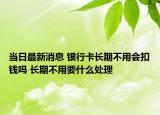 當(dāng)日最新消息 銀行卡長(zhǎng)期不用會(huì)扣錢嗎 長(zhǎng)期不用要什么處理