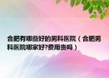 合肥有哪些好的男科醫(yī)院（合肥男科醫(yī)院哪家好?費(fèi)用貴嗎）