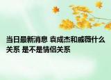 當(dāng)日最新消息 袁成杰和戚薇什么關(guān)系 是不是情侶關(guān)系