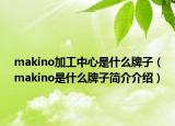 makino加工中心是什么牌子（makino是什么牌子簡介介紹）