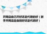 開網(wǎng)店自己開好還是代理的好（新手開網(wǎng)店是自銷好還是代銷好）