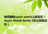 如何刪除apple watch上的音樂（Apple Watch Series 3怎么移除音樂）