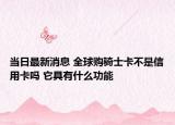 當(dāng)日最新消息 全球購(gòu)騎士卡不是信用卡嗎 它具有什么功能