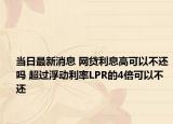 當(dāng)日最新消息 網(wǎng)貸利息高可以不還嗎 超過浮動(dòng)利率LPR的4倍可以不還
