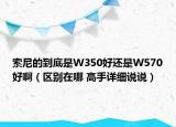 索尼的到底是W350好還是W570好?。▍^(qū)別在哪 高手詳細(xì)說說）