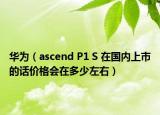 華為（ascend P1 S 在國內(nèi)上市的話價格會在多少左右）