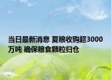 當(dāng)日最新消息 夏糧收購(gòu)超3000萬(wàn)噸 確保糧食顆粒歸倉(cāng)