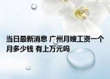 當(dāng)日最新消息 廣州月嫂工資一個月多少錢 有上萬元嗎