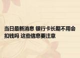 當(dāng)日最新消息 銀行卡長(zhǎng)期不用會(huì)扣錢(qián)嗎 這些信息要注意