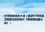 03年的動畫片大全（跪求97年鳳凰衛(wèi)視放過的動畫片《新超級仙魔大戰(zhàn)》）