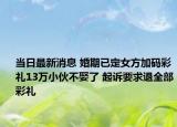 當(dāng)日最新消息 婚期已定女方加碼彩禮13萬(wàn)小伙不娶了 起訴要求退全部彩禮