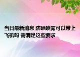 當(dāng)日最新消息 防曬噴霧可以帶上飛機(jī)嗎 需滿足這些要求