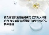 傳女城管執(zhí)法時(shí)被打痛哭 公安介入詳細(xì)內(nèi)容 傳女城管執(zhí)法時(shí)被打痛哭 公安介入具體介紹
