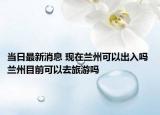 當(dāng)日最新消息 現(xiàn)在蘭州可以出入嗎 蘭州目前可以去旅游嗎