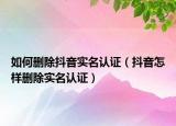 如何刪除抖音實名認證（抖音怎樣刪除實名認證）