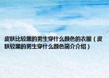 皮膚比較黑的男生穿什么顏色的衣服（皮膚較黑的男生穿什么顏色簡介介紹）