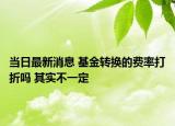 當日最新消息 基金轉(zhuǎn)換的費率打折嗎 其實不一定