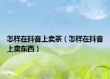 怎樣在抖音上賣茶（怎樣在抖音上賣東西）