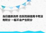 當(dāng)日最新消息 在醫(yī)院刷信用卡有沒有積分 一般不會(huì)產(chǎn)生積分
