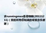 求runningman香港特輯(20111211)（里的所有你知道的背景音樂謝謝）