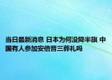 當(dāng)日最新消息 日本為何沒降半旗 中國有人參加安倍晉三葬禮嗎