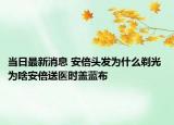 當日最新消息 安倍頭發(fā)為什么剃光 為啥安倍送醫(yī)時蓋藍布