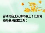 勞動局招工從哪年截止（以前勞動局是分配招工嗎）