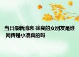 當(dāng)日最新消息 徐良的女朋友是誰(shuí) 網(wǎng)傳是小凌真的嗎