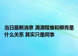 當(dāng)日最新消息 滴滴程維和柳青是什么關(guān)系 其實(shí)只是同事